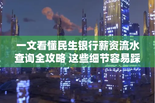 一文看懂民生银行薪资流水查询全攻略 这些细节容易踩雷