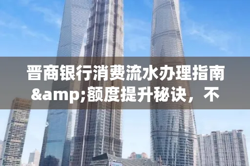 晋商银行消费流水办理指南&额度提升秘诀,不懂这些你可能吃大亏!